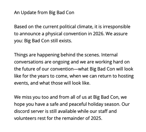 An Update from Big Bad Con
Based on the current political climate, it is irresponsible to announce a physical convention in 2026. We assure you: Big Bad Con still exists.
Things are happening behind the scenes. Internal conversations are ongoing and we are working hard on the future of our convention-what Big Bad Con will look like for the years to come, when we can return to hosting events, and what those will look like.
We miss you too and from all of us at Big Bad Con, we hope you have a safe and peaceful holiday season. Our discord server is still available while our staff and volunteers rest for the remainder of 2025.