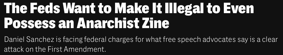 Headline from The Intercept:

"The Feds Want to Make It Illegal to Even Possess an Anarchist Zine

"Daniel Sanchez is facing federal charges for what free speech advocates say is a clear attack on the First Amendment.”