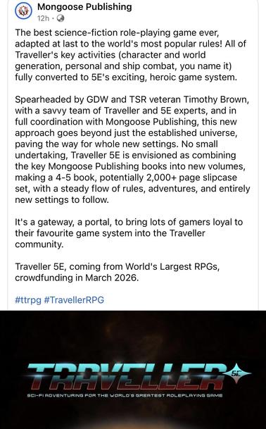 A Facebook post from Mongoose Publishing. Text follows:

The best science-fiction role-playing game ever, adapted at last to the world's most popular rules! All of Traveller's key activities (character and world generation, personal and ship combat, you name it fully converted to 5E's exciting, heroic game system.

Spearheaded by GDW and TSR veteran Timothy Brown, with a savvy team of Traveller and 5E experts, and in full coordination with Mongoose Publishing, this new approach goes beyond just…