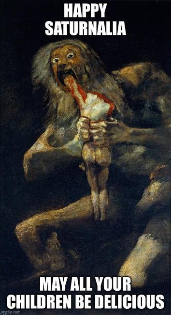 “Saturn Devouring His Son,” painted by Francisco Goya, c1820-1823. A giant, naked, disheveled god Saturn, with unkempt grey beard and long hair, clutches with both hands a smaller, also naked, but still adult-proportioned corpse, its head and right arm bitten off. He feeds the corpse’s left arm into his open maw, his bulging eyes staring directly at the viewer.

Caption: “Happy Saturnalia—May all your children be delicious.”