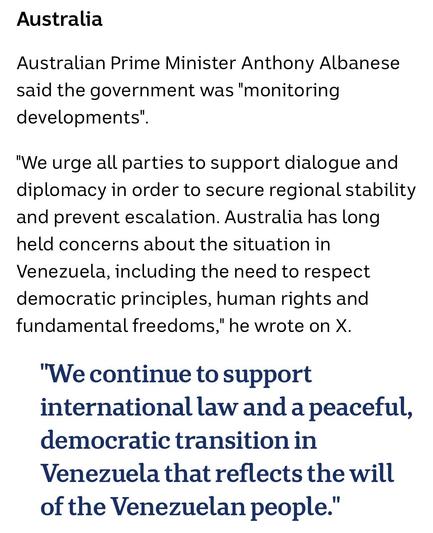 Australia

Australian Prime Minister Anthony Albanese said the government was "monitoring developments".

"We urge all parties to support dialogue and diplomacy in order to secure regional stability and prevent escalation. Australia has long held concerns about the situation in Venezuela, including the need to respect democratic principles, human rights and fundamental freedoms," he wrote on X.

"We continue to support international law and a peaceful, democratic transition in Venezuela that re…