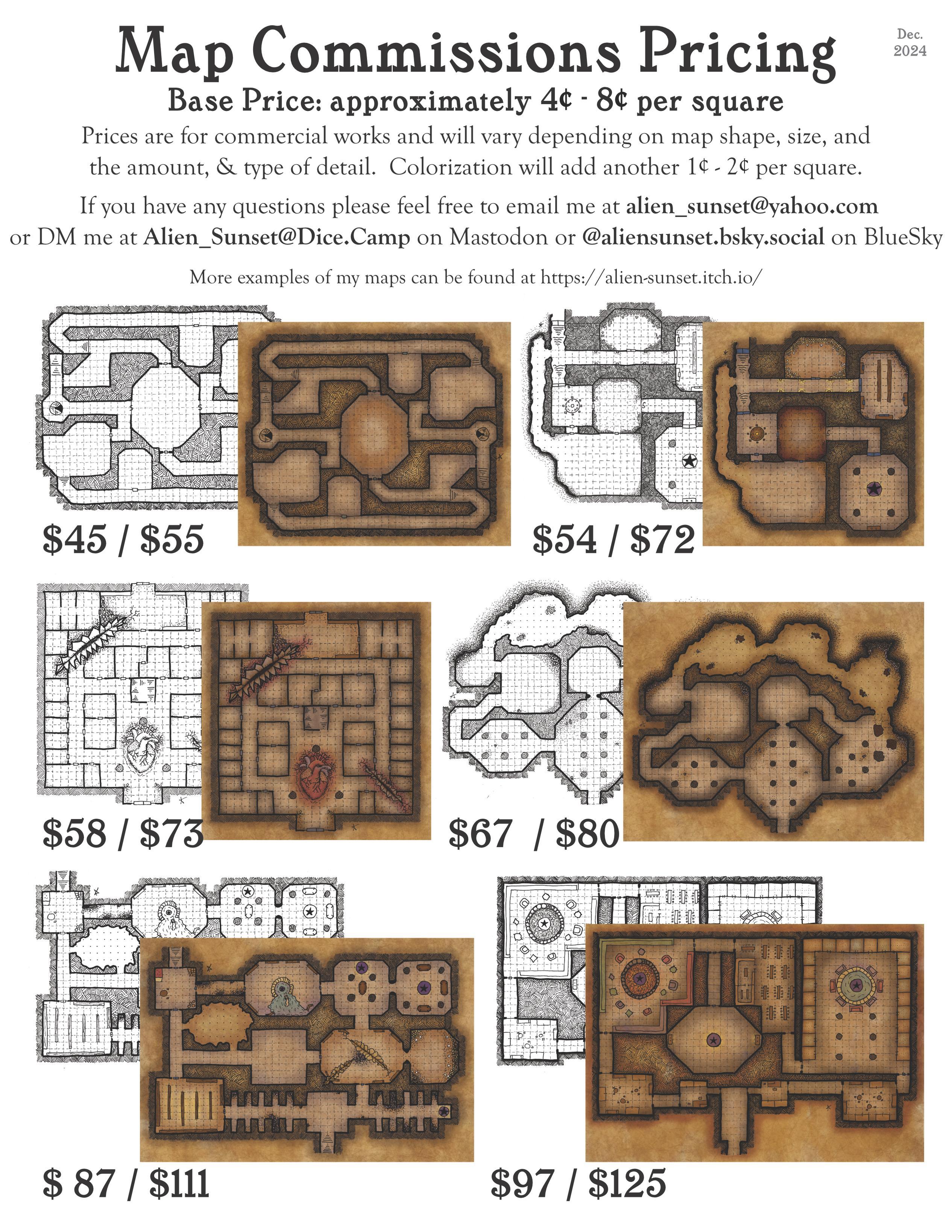 price sheet that says "Map Commissions Pricing  Base Price: approximately 4¢ - 8¢ per square  Prices are for commercial works and will vary depending on map shape, size, and the amount, & type of detail.    Colorization will add another 1¢ - 2¢ per square.   If you have any questions please feel free to email me at alien_sunset@yahoo.com or DM me at Alien_Sunset@Dice.Camp on Mastodon or @aliensunset.bsky.social on BlueSky  More examples of my maps can be found at https://alien-sunset.itch.io/" with various images of types and sizes of maps with approximate prices undernieth.