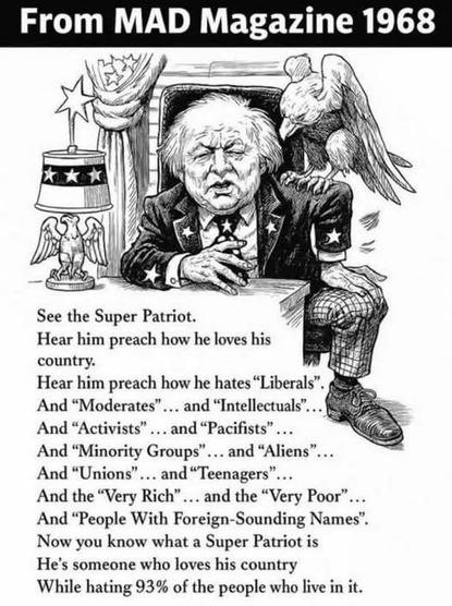 From MAD Magazine 1968

See the Super Patriot.
Hear him preach how he loves his country.
Hear him preach how he hates "Liberals"
And "Moderates"... and "Intellectuals"...
And "Activists" ...and "Pacifists"
And "Minority Groups"... and "Aliens"
And "Unions" ... and "Teenagers"
And the "Very Rich"... and the "Very Poor"...
And "People With Foreign-Sounding Names".
Now you know what a Super Patriot is
He's someone who loves his country
While hating 93% of the people who live in it.