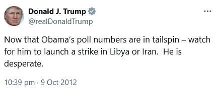 Tweet from Donald J. Trump (@realDonaldTrump):

Now that Obama's poll numbers are in tailspin - watch for him to launch a strike in Libya or Iran. He is
desperate.
10:39 pm • 9 Oct 2012