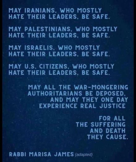 May Iranians, who mostly hate their leaders, be safe.

May Palestinians, who mostly hate their leaders, be safe.

May Israelis, who mostly hate their leaders, be safe.

May US citizens, who mostly hate their leaders, be safe.

May all the war-mongering authoritarians be deposed, and may they one day experience real justice

for all
the suffering
and death
they cause.

Rabbi Marisa James (adapted)