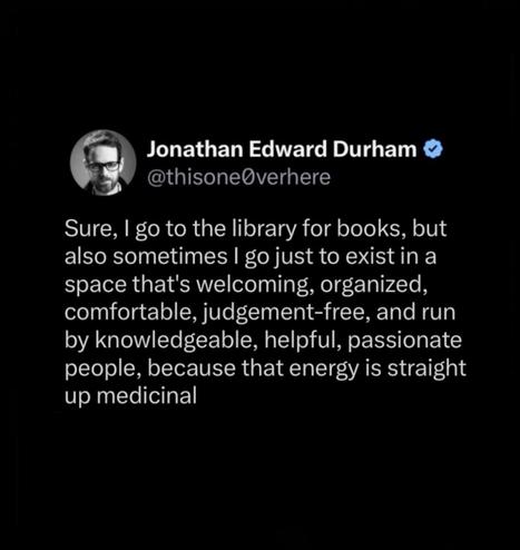 Screenshot of a tweet:

Jonathan Edward Durham
@thisone0verhere

Sure, I go to the library for books, but also sometimes I go just to exist in a space that's welcoming, organized, comfortable, judgement-free, and run by knowledgeable, helpful, passionate people, because that energy is straight up medicinal