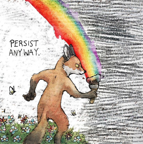 Illustration of an anthropomorphic fox aggressively painting a rainbow down the page. It's standing in a meadow with green grass, butterflies, and flowers on the left side of the page. The rainbow separates them from an onslaught of words and phrases of news articles about the bombardment of legislation trying to erase LGBT+ people. In the top left is a caption that says simply, "Persist anyway."