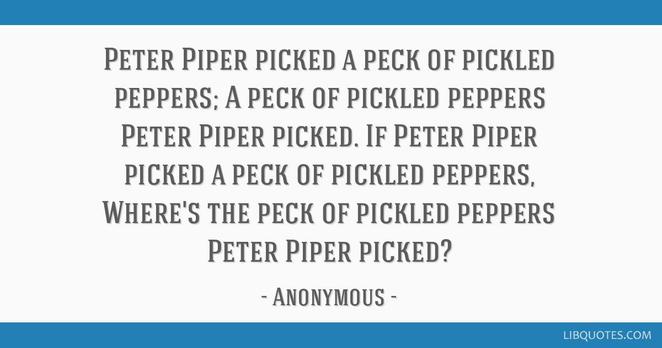 Image from libquotes.com.

Peter Piper picked a peck of pickled peppers; a peck of pickled peppers Peter Piper picked. If Peter Piper picked a peck of pickled peppers, where’s the peck of pickled peppers Peter Piper picked?

—Anonymous