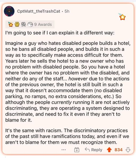 Post from CptMatt_theTrashCat

"I'm going to see if I can explain it a different way:

"Imagine a guy who hates disabled people builds a hotel, so he bans all disabled people, and builds it in such a way as to specifically make access difficult for them. Years later he sells the hotel to a new owner who has no problem with disabled people. So you have a hotel where the owner has no problem with the disabled, and neither do any of the staff... however due to the actions of the previous owner, th…