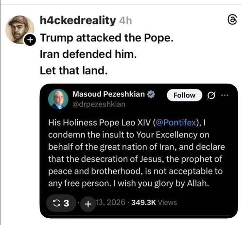 A post by h4ckedreality on Threads:

“Trump attacked the Pope.
Iran defended him.
Let that land.”

Beneath is a screenshot of a post from X/Twitter by Masoud Pezeshkian, President of Iran:

“His Holiness Pope Leo XIV (@Pontifex), I condemn the insult to Your Excellency on behalf of the great nation of Iran, and declare that the desecration of Jesus, the prophet of peace and brotherhood, is not acceptable to any free person. I wish you glory by Allah.”