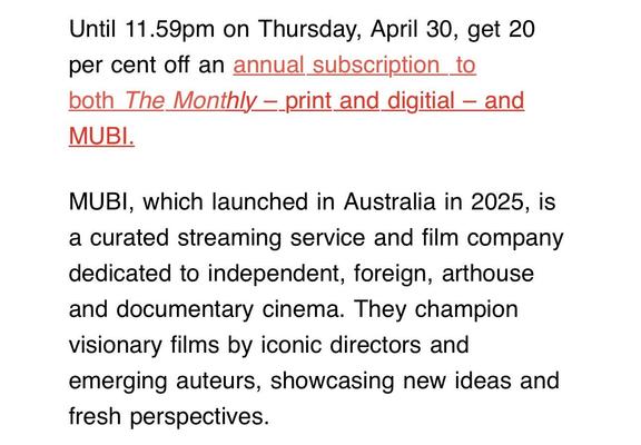 Screenshot from an email from The Monthly:

Until 11.59pm on Thursday, April 30, get 20 per cent off an annual subscription to both The Monthly print and digitial - and MUBI.

“MUBI, which launched in Australia in 2025, is a curated streaming service and film company dedicated to independent, foreign, arthouse and documentary cinema. They champion visionary films by iconic directors and emerging auteurs, showcasing new ideas and fresh perspectives.”