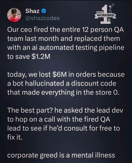 X/Twitter post from Shaz (@shazcodes):

“Our CEO fired the entire 12 person QA team last month and replaced them with an AI automated testing pipeline to save $1.2 million.

“Today, we lost $6 million in orders because a bot hallucinated a discount code that made everything in the store zero.

“The best part? He asked the lead dev to hop on a call with the fired QA lead to see if he'd consult for free to fix it.

“Corporate greed is a mental illness.”