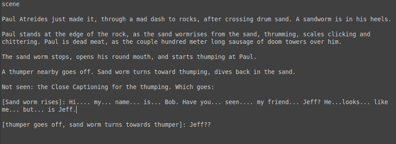 Monospaced text, from an imaginary transcript of Dune:

“[…] scene

“Paul Atreides just made it, through a mad dash to rocks, after crossing drum sand. A sandworm is in his heels.

“Paul stands at the edge of the rock, as the sand wormrises from the sand, thrumming, scales clicking and chittering. Paul is dead meat, as the couple hundred meter long sausage of doom towers over him.

“The sand worm stops, opens his round mouth, and starts thumping at Paul.

“A thumper nearby goes off. Sand worm t…