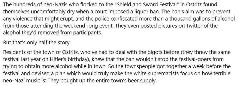 The hundreds of neo-Nazis who flocked to the "Shield and Sword Festival" in Ostritz found themselves uncomfortably dry when a court imposed a liquor ban. The ban's aim was to prevent any violence that might erupt, and the police confiscated more than a thousand gallons of alcohol from those attending the weekend-long event. They even posted pictures on Twitter of the alcohol they'd removed from participants.

But that's only half the story.

Residents of the town of Ostritz, who've had to deal …