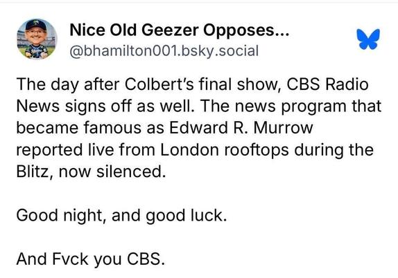 Bluesky post by “Nice Old Geezer Opposes Fascist Dictators” (@bhamilton001.bsky.social):

“The day after Colbert’s final show, CBS Radio News signs off as well. The news program that became famous as Edward R. Morrow reported live from London rooftops during the Blitz, now silenced.

“Good night, and good luck.

“And fuck you CBS.”