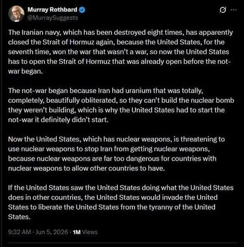 A tweet by Murray Rothbard (@MurraySuggests):

“The Iranian navy, which has been destroyed eight times, has apparently closed the Strait of Hormuz again, because the United States, for the seventh time, won the war that wasn't a war, so now the United States has to open the Strait of Hormuz that was already open before the not-war began.

“The not-war began because Iran had uranium that was totally, completely, beautifully obliterated, so they can't build the nuclear bomb they weren't building,…