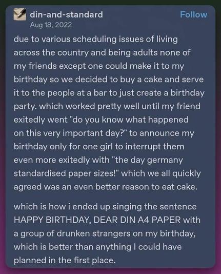 A post by din-and-standard, dated Aug 18, 2022:
“Due to various scheduling issues of living across the country and being adults none of my friends except one could make it to my birthday so we decided to buy a cake and serve it to the people at a bar to just create a birthday party. Which worked pretty well until my friend excitedly went ‘Do you know what happened on this very important day?’ to announce my birthday only for one girl to interrupt them even more excitedly with ‘The day Germany …