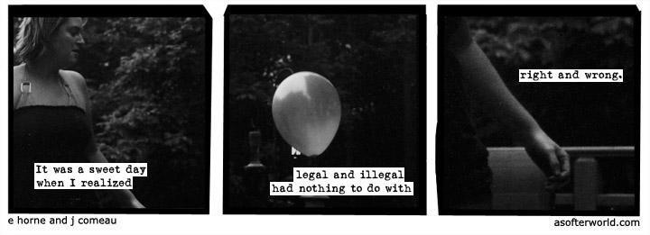 A three-panel, monochrome photocomic.

Panel 1: A young woman with short hair in a sleeveless dress, against a backdrop of vegetation, captioned “It was a sweet day when I realized”

Panel 2: A closeup of a child’s balloon, captioned “legal and illegal had nothing to do with”

Panel 3: A closeup of the woman’s closed hand, its back brushing the back of a park bench, captioned “right and wrong.”

The image is credited to E Horne and J Comeau of asofterworld.com