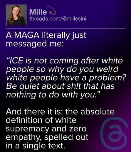 A post by Mille (threads.com/@millesini) on Threads:

‘A MAGA literally just messaged me:

‘“ICE is not coming after white people so why do you weird white people have a problem? Be quiet about shit that has nothing to do with you.”

‘And there it is: the absolute definition of white supremacy and zero empathy, spelled out in a single text.’