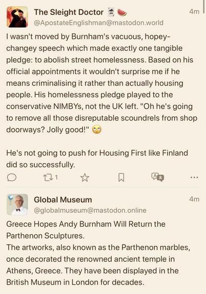 A screenshot of two toots, the first from The Sleight Doctor (@ApostateEnglishman@mastodon.world):

‘I wasn't moved by Burnham's vacuous, hopey-changey speech which made exactly one tangible pledge: to abolish street homelessness. Based on his official appointments it wouldn't surprise me if he means criminalising it rather than actually housing people. His homelessness pledge played to the conservative NIMBYs, not the UK left. "Oh he's going to remove all those disreputable scoundrels from sho…