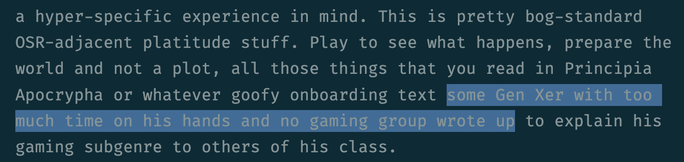 ...a hyper-specific experience in mind. This is pretty bog-standard OSR-adjacent platitude stuff. Play to see what happens, prepare the world and not a plot, all those things that you read in Principia Apocrypha or whatever goofy onboarding text some *Gen Xer with too much time on his hands and no gaming group wrote* up to explain his gaming subgenre to others of his class.