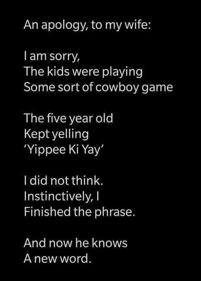 An apology, to my wife:

1am sorry,
The kids were playing
Some sort of cowboy game

The five year old
Kept yelling
'Yippee Ki Yay'

I did not think.
Instinctively, I
Finished the phrase.

And now he knows
A new word.