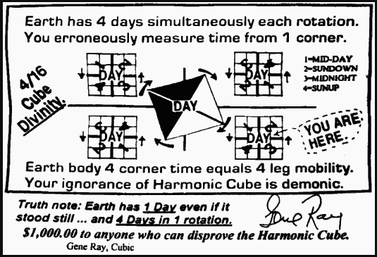 Earth has 4 days simultaneously each rotation.
You erroneously measure time from 1 corner.
Earth body 4 corner time equals 4 leg mobility.
Your ignorance of Harmonic Cube is demonic.
Truth note: Earth has 1 Day even if it
stood still ... and 4 Days in 1 rotation.
$1,000.00 to anyone who can disprove the Harmonic Cube.
Gene Ray, Cubic
