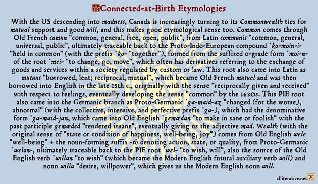 With the US descending into madness, Canada is increasingly turning to its Commonwealth ties for mutual support and good will, and this makes good etymological sense too. Common comes through Old French comun “common, general, free, open, public”, from Latin communis “common, general, universal, public”, ultimately traceable back to the Proto-Indo-European compound *ko-moin-i- “held in common” (with the prefix *ko- “together”), formed from the suffixed o-grade form *moi-n- of the root *mei- “to change, go, move”, which often has derivatives referring to the exchange of goods and services within a society regulated by custom or law. This root also came into Latin as mutuus “borrowed, lent; reciprocal, mutual”, which became Old French mutuel and was then borrowed into English in the late 15th c., originally with the sense “reciprocally given and received” with respect to feelings, eventually developing the sense “common” by the 1630s. This PIE root also came into the Germanic branch as Proto-Germanic *ga-maid-az “changed (for the worse), abnormal” (with the collective, intensive, and perfective prefix *ga-), which had the denominative form *ga-maid-jan, which came into Old English as *gemædan “to make insane or foolish” with the past participle gemæded “rendered insane”, eventually giving us the adjective mad.