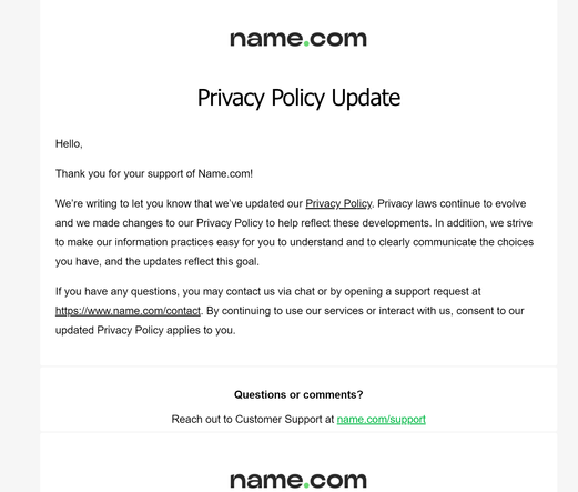 Privacy Policy Update

Hello,

Thank you for your support of Name.com!

We’re writing to let you know that we’ve updated our Privacy Policy. Privacy laws continue to evolve and we made changes to our Privacy Policy to help reflect these developments. In addition, we strive to make our information practices easy for you to understand and to clearly communicate the choices you have, and the updates reflect this goal.

If you have any questions, you may contact us via chat or by opening a support request at https://www.name.com/contact. By continuing to use our services or interact with us, consent to our updated Privacy Policy applies to you.