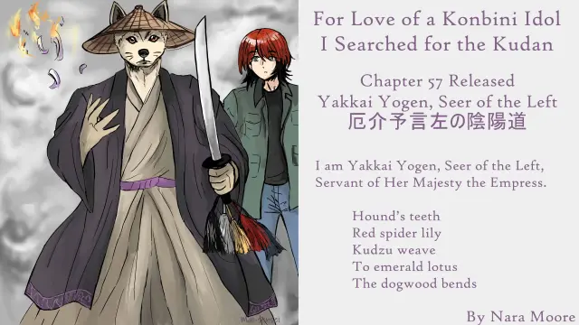 For Love of a Konbini Idol
I Searched for the Kudan
Chapter 57 Released
Yakkai Yogen, Seer of the Left (厄介予言左の陰陽道)
By Nara Moore
Art Mai-sensei

Image: In the foreground, stands a canine-faced figure (Yakkai Yogen), in a sand-beige hakama and a broad palm hat. Hems with narrow, deep-purple embroidery and an identically colored sash signaled their status. They hold in one hand a sword with five-colored threads and tassels adorned its hilt. The other hand is tossing blue paper toward the sky, which burst into flames. Behind them stands a butch redheaded woman in a khaki coat 

Quote: I am Yakkai Yogen, Seer of the Left, Servant of Her Majesty the Empress.

          Hound’s teeth
          Red spider lily
          Kudzu weave
          To emerald lotus
          The dogwood bends