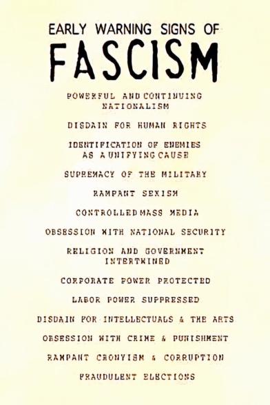 EARLY WARNING SIGNS OF FASCISM
1. Powerful and continuing nationalism
2. Disdain for human rights
3. Identification of enemies as a unifying cause
4.  Rampant sexism
5. Controlled mass media
6. Obsession with national security
7. Religion and government intertwined
8. Corporate power protected
9. Labor power suppressed
10. Disdain for intellectual and the arts
11. Obsession with crime and punishment
12. Rampant cronyism and corruption