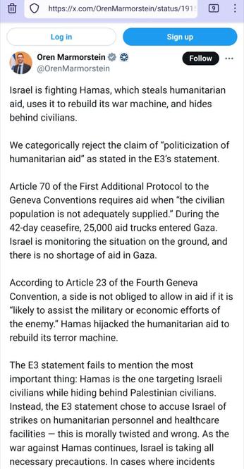 Screenshot #1/2 van https://x.com/OrenMarmorstein/status/1915019085122805891 van 23 april:

Oren Marmorstein
@OrenMarmorstein

Israel is fighting Hamas, which steals humanitarian aid, uses it to rebuild its war machine, and hides behind civilians.

We categorically reject the claim of “politicization of humanitarian aid” as stated in the E3’s statement.

Article 70 of the First Additional Protocol to the Geneva Conventions requires aid when “the civilian population is not adequately supplied.” During the 42-day ceasefire, 25,000 aid trucks entered Gaza. Israel is monitoring the situation on the ground, and there is no shortage of aid in Gaza.

According to Article 23 of the Fourth Geneva Convention, a side is not obliged to allow in aid if it is “likely to assist the military or economic efforts of the enemy.” Hamas hijacked the humanitarian aid to rebuild its terror machine.

The E3 statement fails to mention the most important thing: Hamas is the one targeting Israeli civilians while hiding behind Palestinian civilians. Instead, the E3 statement chose to accuse Israel of strikes on humanitarian personnel and healthcare facilities — this is morally twisted and wrong. As the war against Hamas continues, Israel is taking all necessary precautions. [...]

(zie de tweede screenshot)