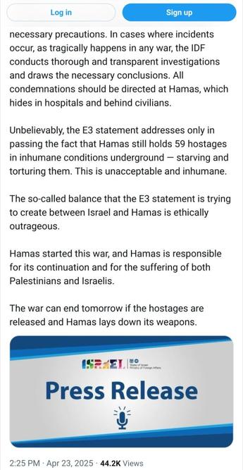 Screenshot #2/2 van https://x.com/OrenMarmorstein/status/1915019085122805891 van 23 april:

[...] In cases where incidents occur, as tragically happens in any war, the IDF conducts thorough and transparent investigations and draws the necessary conclusions. All condemnations should be directed at Hamas, which hides in hospitals and behind civilians.

Unbelievably, the E3 statement addresses only in passing the fact that Hamas still holds 59 hostages in inhumane conditions underground — starving and torturing them. This is unacceptable and inhumane.

The so-called balance that the E3 statement is trying to create between Israel and Hamas is ethically outrageous.

Hamas started this war, and Hamas is responsible for its continuation and for the suffering of both Palestinians and Israelis.

The war can end tomorrow if the hostages are released and Hamas lays down its weapons.

[Image: "Israel Press Release"]

2:25 PM · Apr 23, 2025 · 44.2K Views