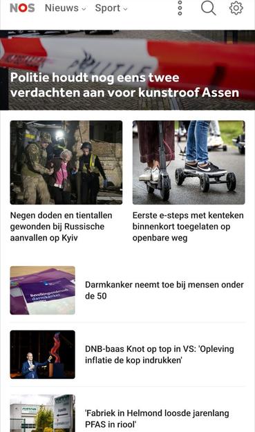 Screenshot van bovenaan https://nos.nl
met plaatjes, de eeste extra groot:

Politie houdt nog eens twee verdachten aan voor kunstroof Assen

Negen doden en tientallen gewonden bij Russische aanvallen op Kyiv

Eerste e-steps met kenteken binnenkort toegelaten op openbare weg

Darmkanker neemt toe bij mensen onder de 50

DNB-baas Knot op top in VS: 'Opleving inflatie de kop indrukken'

'Fabriek in Helmond loosde jarenlang PFAS in riool'