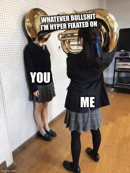 A humorous meme image shows two girls in school uniforms. One girl is standing against a wall with her face completely engulfed by the bell of a large brass tuba, held up by the second girl facing her. The tuba is labeled "WHATEVER BULLSHIT I'M HYPER FIXATED ON." The girl being engulfed is labeled "YOU," while the girl holding the tuba is labeled "ME," implying an intense and overwhelming infodump or rant about a niche interest.