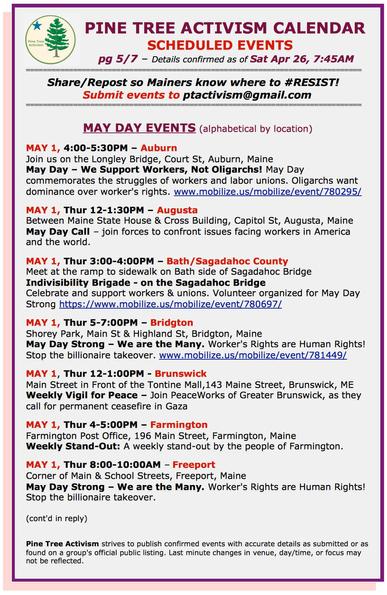 MAY DAY EVENTS (alphabetical by location) 

MAY 1, 4:00-5:30PM – #AuburnME Join us on the Longley Bridge, Court St, Auburn. May Day – We Support Workers, Not #Oligarchs! May Day commemorates the struggles of workers and labor unions. Oligarchs want dominance over #WorkersRights. www.mobilize.us/mobilize/event/780295/ 

MAY 1, Thur 12-1:30PM – #AugustaME Between Maine State House & Cross Building, Capitol St. May Day Call – join forces to confront issues facing workers in America and the world. 

MAY 1, Thur 3-4PM – #BathME Sagadahoc County Meet at the ramp to sidewalk on Bath side of Sagadahoc Bridge. #IndivisibilityBrigade. Celebrate and support workers & #unions. Volunteer organized for #MayDayStrong https://www.mobilize.us/mobilize/event/780697/ 

MAY 1, Thur 5-7:00PM – #BridgtonME Shorey Park, Main St & Highland St. May Day Strong – We are the Many. Worker's Rights are #HumanRights! #StopTheBillionaireTakeover. www.mobilize.us/mobilize/event/781449/ 

MAY 1, Thur 12-1:00PM - #BrunswickME Main Street in Front of the Tontine Mall,143 Maine Street. Weekly Vigil for Peace – Join #PeaceWorks of Greater Brunswick, as they call for permanent #ceasefire in #Gaza 

MAY 1, Thur 4-5:00PM – #FarmingtonME Farmington Post Office, 196 Main Street. Weekly Stand-Out: A weekly stand-out by the people of Farmington. 

MAY 1, Thur 8-10:00AM – #FreeportME Corner of Main & School Streets. May Day Strong – We are the Many. Worker's Rights are Human Rights! Stop the billionaire takeover.