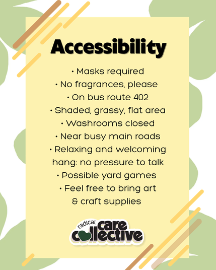 Image has a white background with green flowers, and text is on a soft yellow box with lines decorating the corners. The cute Radical Care Collective logo is at the bottom center of each image. Black text reads, "Accessibility,
• Masks required
• No fragrances, please 
• On bus route 402
• Shaded, grassy, flat area
• Washrooms closed
• Near busy main roads
• Relaxing and welcoming hang: no pressure to talk
• Possible yard games 
• Feel free to bring art & craft supplies."