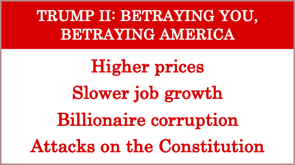Trump II: Betraying You, Betraying America

Higher prices
Slower job growth
Billionaire corruption
Attacks on the Constitution