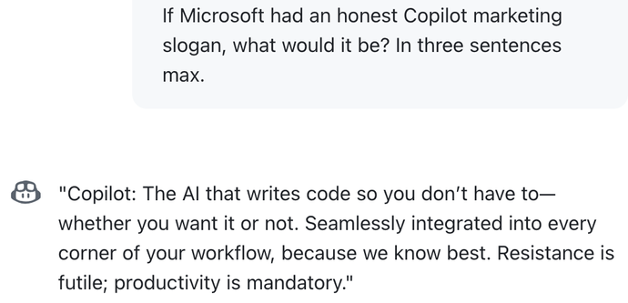 If Microsoft had an honest Copilot marketing slogan, what would it be? In three sentences max.

"Copilot: The AI that writes code so you don’t have to—whether you want it or not. Seamlessly integrated into every corner of your workflow, because we know best. Resistance is futile; productivity is mandatory."