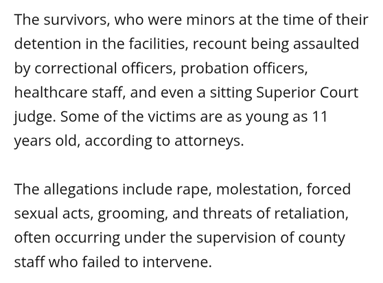 The survivors, who were minors at the time of their detention in the facilities, recount being assaulted by correctional officers, probation officers, healthcare staff, and even a sitting Superior Court judge. Some of the victims are as young as 11 years old, according to attorneys.

The allegations include rape, molestation, forced sexual acts, grooming, and threats of retaliation, often occurring under the supervision of county staff who failed to intervene.