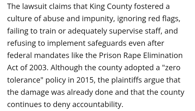 The lawsuit claims that King County fostered a culture of abuse and impunity, ignoring red flags, failing to train or adequately supervise staff, and refusing to implement safeguards even after federal mandates like the Prison Rape Elimination Act of 2003. Although the county adopted a "zero tolerance" policy in 2015, the plaintiffs argue that the damage was already done and that the county continues to deny accountability.