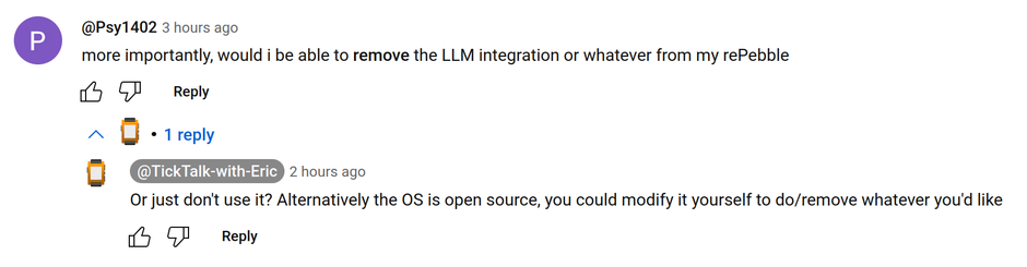 Psy1402 -  3 hours ago
more importantly, would i be able to remove the LLM integration or whatever from my rePebble

TickTalk-with-Eric - 2 hours ago
Or just don't use it? Alternatively the OS is open source, you could modify it yourself to do/remove whatever you'd like