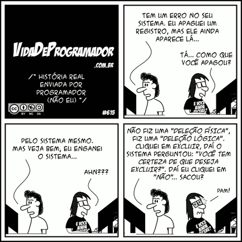 /* História real enviada por Programador (não eu) */ Jimmy: Tem um erro no seu sistema. Eu apaguei um registro, mas ele ainda aparece lá... Programador: Tá... Como que você apagou? Jimmy: Pelo sistema mesmo. Mas veja bem, eu enganei o sistema... Programador: AHN??? Jimmy: Não fiz uma "DELEÇÃO FÍSICA", fiz uma "DELEÇÃO LÓGICA". Cliquei em EXCLUIR, daí o sistema perguntou: "VOCÊ TEM CERTEZA DE QUE DESEJA EXCLUIR?". Daí eu cliquei em "NÃO"... sacou? Programador: PAM! -- Camiseta: E você ainda recebe?