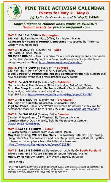 MAY 2, Fri 12-1:00PM – #FarmingtonME
196 Main St, Farmington Post Office 
Advocate for Peace & Protect Democracy – supported by Third Act Western Mountains Hub

MAY 2, Fri 2:30PM (& every Fri) – #SacoME
291 North St,
NO MORE BOMBS – Join us in Saco for our weekly rally to call attention to the fact that General Dynamics in Saco builds components for the bombs being dropped on Gaza. 

May 2, Fri 4-5:00PM (& every Fri) – #SanfordME
920 Main St. in front of Central Park
Weekly Peaceful Protest against this administration! Help support this new resistance event as it grows stronger every week!

MAY 2, Fri 4-5:30PM (& every Fri) – #BiddefordME
Mechanics Park, Main & Water St by the bridge
Stop the Coup Protest at Mechanics Park – Indivisible/Biddeford Saco
Bring a sign, bells, drums and a loud voice!

MAY 2, Fri 5-6:00PM (& every Fri) – #BrunswickME
156 Maine St. Opposite Walgreens
Vigil for Peace – Join PeaceWorks of Greater Brunswick as they call for permanent ceasefire in Gaza. 

MAY 2, Fri 5-6:00PM (& every Fri) – #CamdenME
Camden Village Green, 29 Chestnut St
Camden Stand-Out – Weekly, held by the people of Camden 

MAY 3, Sat 11-12:00PM – #LubecME
81 Washington St, across from IGA
May Day Strong: WE are the Many – in solidarity with May Day Strong. Using principles of nonviolence and peaceful protest, we will stand together to take our country back from the billionaire takeover.

MAY 3, Sat 11-12:00PM (& Sats thru May)– South Portland
Erskine Park, end of Casco Bay Bridge