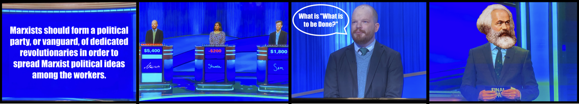 Panel 1, a Jeopardy answer box: "Marxists should form a political party, or vanguard, of dedicated revolutionaries in order to spread Marxist political ideas among the workers"

Panel 2: current Jeopardy champion Ben Ganger but with "Lenin" on his podium in Lenin's actual handwriting, buzzing in

Panel 3: Closeup of him answering, "What is 'What is to be Done'?"

Panel 4: Jeopardy host Ken Jennings but with Karl Marx's head superimposed, approving.