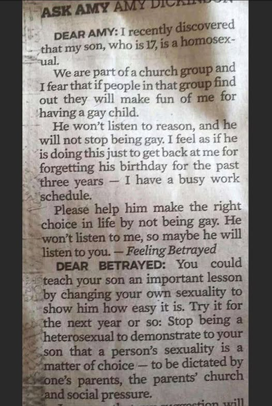 ASK AMY Amy Dickinson

DEAR AMY: I recently discovered that my son, who is 17, is a homosexual.

We are part of a church group and I fear that if people in that group find out they will make fun of me for having a gay child.

He won't listen to reason, and he will not stop being gay. I feel as if he is doing this just to get back at me for forgetting his birthday for the past three years — I have a busy work schedule.

Please help him make the right choice in life by not being gay. He won’t listen to me, so maybe he will listen to you. 
— Feeling Betrayed 

DEAR BETRAYED: You could teach your son an important lesson by changing your own sexuality to show him how easy it is. Try it for the next year or so: Stop being a heterosexual to demonstrate to your son that a person’s sexuality is a matter of choice — to be dictated by one’s parents the parents’ church and social pressure.