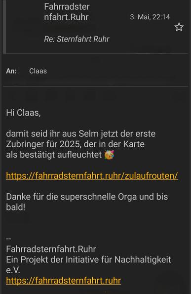 E-Mail Screenshot einer Nachricht an mich persönlich (Daten des Absenders entfernt) mit dem Text:

Hi Claas,
damit seid ihr aus Selm jetzt der erste Zubringer für 2025, der in der Karte als bestätigt aufleuchtet

https://fahrradsternfahrt.ruhr/zulaufrouten/

Danke für die superschnelle Orga und bis bald!

Fahrradsternfahrt.Ruhr
Ein Projekt der Initiative für Nachhaltigkeit e.V.