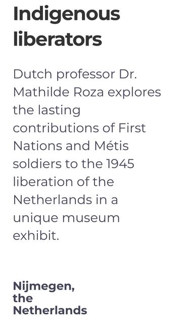 Indigenous liberators
Dutch professor Dr. Mathilde Roza explores the lasting contributions of First Nations and Métis soldiers to the 1945 liberation of the Netherlands in a unique museum exhibit.
Nijmegen, the Netherlands