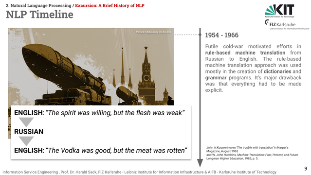 Slide from Information Service Engineering lecture 02, Natural Language Processing 1. Title: NLP Timeline
The indicated era on the timeline is 1954-1966. On the right side of the timeline, an AI generated picture of a military parade with mobile missiles in front of the Kremlin basilica is sketched, overlapped with the following machine translation example:
English: "The spirit was willing, but the flesh was weak". This sentence was automatically translated to Russian. Then, it was translated back again into English with the following result: "The vodka was good, but the meat was rotten."

The text left of the timeline says: 1954 - 1966
Futile cold-war motivated efforts in rule-based machine translation from Russian to English. The rule-based machine translation approach was used mostly in the creation of dictionaries and grammar programs. It’s major drawback was that everything had to be made explicit.

Bibliographical references: 
John A.Kouwenhoven ‘The trouble with translation’ in Harper's Magazine, August 1962
and W. John Hutchins, Machine Translation: Past, Present, and Future, Longman Higher Education, 1985, p. 5.