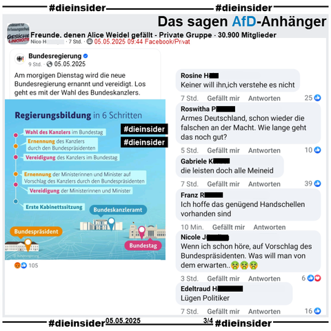 In der 30.900 Mitglieder großen privaten Gruppe "Freunde, denen Alice Weidel gefällt" wird der Post der Bundesregierung vom 05.05.2025 geteilt, bei dem die Regierungsbildung in 6 Schritten für morgen erklärt wird.

Wir zeigen auf Slide 3 u.a. die Kommentare 
"Keiner will ihn, ich verstehe es nicht.", "Armes Deutschland, schon wieder die falschen an der Macht. Wie lange geht das noch gut?", "die leisten doch alle Meineid.", "Ich hoffe das genügend Handschellen vorhanden sind.", "Wenn ich schon höre, auf Vorschlag des Bundespräsidenten. Was will man von dem erwarten..." und "Lügen Politiker."